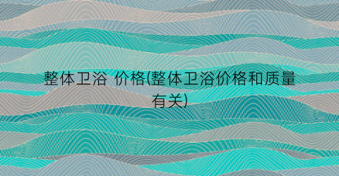 整体卫浴 价格(整体卫浴价格和质量有关)